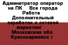 Админитратор-оператор на ПК  - Все города Работа » Дополнительный заработок и сетевой маркетинг   . Московская обл.,Красноармейск г.